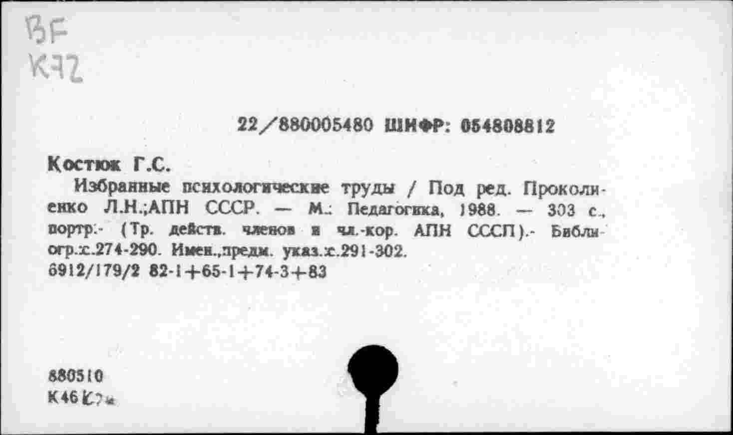 ﻿Ч5Р кч
22/880005480 ШИФР: 054808812
Костю» Г.С.
Избранные психологические труды / Под ред. Проколи-енко Л.Н.;АПН СССР. — М.; Педагогика, 1988. — 303 с. портр- (Тр. действ, членов я чл.-кор. АПН СССП).- Библи огр.х.274-290. Имеи.,предм. указ.х.291-302.
6912/179/2 82-1+65-1+74-3+83
880510
К461С7а